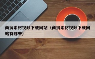 泉州商贸素材视频下载网站（商贸素材视频下载网站有哪些）