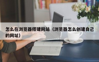 泉州怎么在浏览器搭建网站（浏览器怎么创建自己的网址）