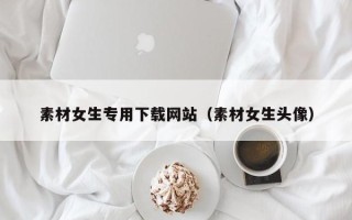 泉州素材女生专用下载网站（素材女生头像）
